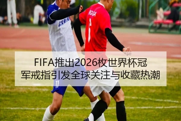 FIFA推出2026枚世界杯冠军戒指引发全球关注与收藏热潮