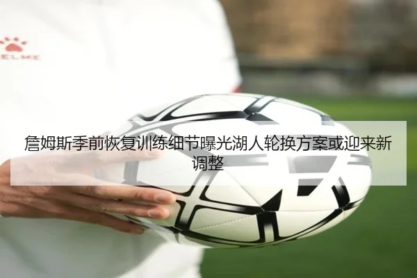 詹姆斯季前恢复训练细节曝光湖人轮换方案或迎来新调整
